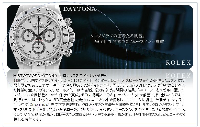 ＨＩＳＴＯＲＹ ＯＦ ＤＡＹＴＯＮＡ　～ロレックス デイトナの歴史～
1959年、米国マイアミのデイトナビーチに「デイトナ・インターナショナル　スピードウェイ」が誕生した。アメリカで最も歴史のあるこのサーキットの名を冠したのがデイトナです。同モデル以前のクロノグラフは他社製と比べても特徴の無いデザインで、セールス的には大苦戦。総力を挙げた開発の結果、タキメーターをベゼルに配しインダイアルを反転色としたデイトナが完成。そのPR戦略としてデイトナ・サーキットを前面に押し出したのです。現行モデルはロレックス初の完全自社開発クロノムーブメントを搭載し、ミレニアムに誕生した新デイトナ。ダイヤル中央にDAYTONAと赤文字で表記され、クロノグラフの王者たる風貌を感じさせます。クロノグラフとしてはすっきりしたダイヤル。ねじ込み式ロックがついたプッシュボタン。ケースをひときわ大きく見せる幅広のベゼル。そして堅牢で精度が高い。ロレックスの数ある時計の中でも最も人気があり、時計愛好家ならほとんど例外なく憧れる時計です。
