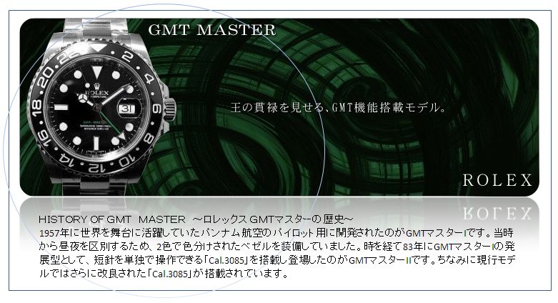 ＨＩＳＴＯＲＹ ＯＦ ＧＭＴ　ＭＡＳＴＥＲ　～ロレックス ＧＭＴマスターの歴史～
1957年に世界を舞台に活躍していたパンナム航空のパイロット用に開発されたのがGMTマスターIです。当時から昼夜を区別するため、2色で色分けされたベゼルを装備していました。時を経て83年にGMTマスターIの発展型として、短針を単独で操作できる「Cal.3085」を搭載し登場したのがGMTマスターIIです。ちなみに現行モデルではさらに改良された「Cal.3085」が搭載されています。
